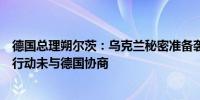 德国总理朔尔茨：乌克兰秘密准备袭击俄库尔斯克州的军事行动未与德国协商