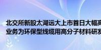 北交所新股太湖远大上市首日大幅高开现涨超68%公司主营业务为环保型线缆用高分子材料研发、制造、销售、服务