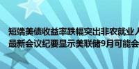 短端美债收益率跌幅突出非农就业人口初步修订数据揭晓后最新会议纪要显示美联储9月可能会降息