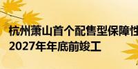 杭州萧山首个配售型保障性住房项目开工预计2027年年底前竣工