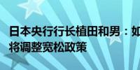 日本央行行长植田和男：如果通胀与预期一致将调整宽松政策