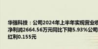 华强科技：公司2024年上半年实现营业收入2.4亿元同比下降14.06%；净利润2664.56万元同比下降5.93%公司拟向全体股东每10股派发现金红利0.155元