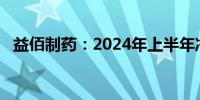 益佰制药：2024年上半年净亏损1.06亿元