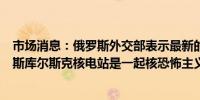 市场消息：俄罗斯外交部表示最新的乌克兰无人机袭击俄罗斯库尔斯克核电站是一起核恐怖主义行为