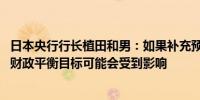 日本央行行长植田和男：如果补充预算规模较大2025财年的财政平衡目标可能会受到影响