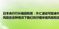 日本央行行长植田和男：外汇波动可能会对我们的预测带来上行和下行风险在这种情况下我们将仔细审视风险程度以确定是否需要政策响应