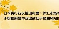 日本央行行长植田和男：外汇市场可能会影响政策具体取决于价格前景中超出或低于预期风险的程度