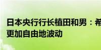 日本央行行长植田和男：希望长期收益率能够更加自由地波动