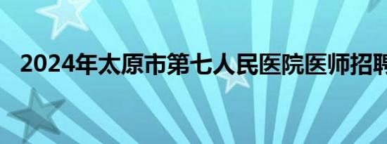 2024年太原市第七人民医院医师招聘公告