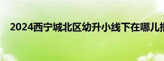 2024西宁城北区幼升小线下在哪儿报名？