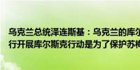 乌克兰总统泽连斯基：乌克兰的库尔斯克行动正在按计划进行开展库尔斯克行动是为了保护苏梅地区