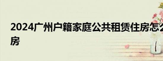 2024广州户籍家庭公共租赁住房怎么预约看房