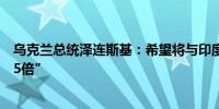 乌克兰总统泽连斯基：希望将与印度的货物周转量“提高3-5倍”