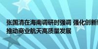 张国清在海南调研时强调 强化创新驱动 严格安全监管 扎实推动商业航天高质量发展