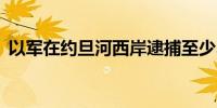 以军在约旦河西岸逮捕至少35名巴勒斯坦人