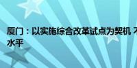 厦门：以实施综合改革试点为契机 不断提升开放能力和开放水平