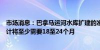 市场消息：巴拿马运河水库扩建的准备工作包括工程时间预计将至少需要18至24个月