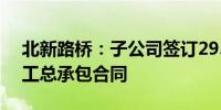 北新路桥：子公司签订29.8亿元建设项目施工总承包合同