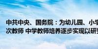 中共中央、国务院：为幼儿园、小学重点培养本科及以上层次教师 中学教师培养逐步实现以研究生层次为主