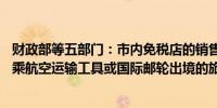 财政部等五部门：市内免税店的销售对象为即将于60日内搭乘航空运输工具或国际邮轮出境的旅客