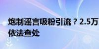 炮制谣言吸粉引流？2.5万余人因造谣传谣被依法查处