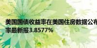 美国国债收益率在美国住房数据公布后下跌10年期美债收益率最新报3.8577%