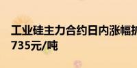 工业硅主力合约日内涨幅扩大至2.00%现报9735元/吨