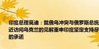 印度总理莫迪：就俄乌冲突与俄罗斯总统普京交换了看法并分享了我最近访问乌克兰的见解重申印度坚定支持尽早、持久、和平解决俄乌冲突的承诺