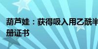 葫芦娃：获得吸入用乙酰半胱氨酸溶液药品注册证书