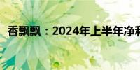 香飘飘：2024年上半年净利润亏损2950万