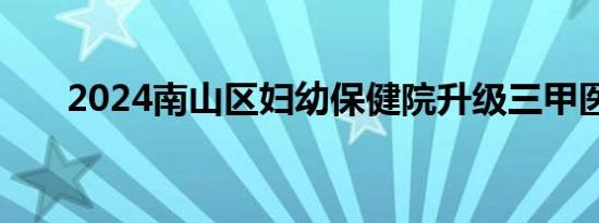 2024南山区妇幼保健院升级三甲医院