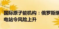 国际原子能机构：俄罗斯继续运行库尔斯克核电站令风险上升