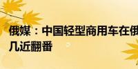 俄媒：中国轻型商用车在俄罗斯市场份额增长几近翻番