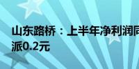 山东路桥：上半年净利润同比降9.02% 拟10派0.2元