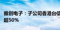 雅创电子：子公司香港台信收购威雅利股本已超50%