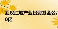 武汉江城产业投资基金公司成立 注册资本120亿