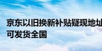 京东以旧换新补贴疑现地址漏洞北京领用下单可发货全国