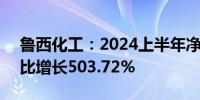 鲁西化工：2024上半年净利润11.71亿元同比增长503.72%