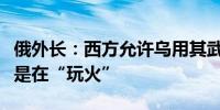 俄外长：西方允许乌用其武器打击俄境内目标是在“玩火”