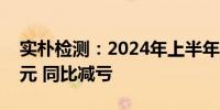 实朴检测：2024年上半年净亏损2633.25万元 同比减亏