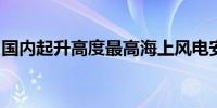 国内起升高度最高海上风电安装平台今天交付