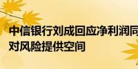 中信银行刘成回应净利润同比下降：为以后应对风险提供空间