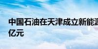 中国石油在天津成立新能源公司注册资本4.1亿元