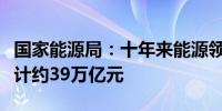 国家能源局：十年来能源领域固定资产投资累计约39万亿元