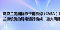 乌克兰向国际原子能机构（IAEA）表示俄罗斯的攻击对乌克兰核设施的稳定运行构成“重大风险”