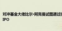 对冲基金大佬比尔·阿克曼试图通过提供诱人条件以重振公司IPO