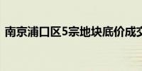 南京浦口区5宗地块底价成交揽金19.82亿元