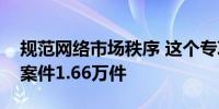 规范网络市场秩序 这个专项行动共查处涉网案件1.66万件