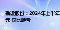 勘设股份：2024年上半年净亏损7782.86万元 同比转亏