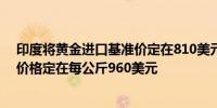 印度将黄金进口基准价定在810美元/10克将白银进口基准价格定在每公斤960美元